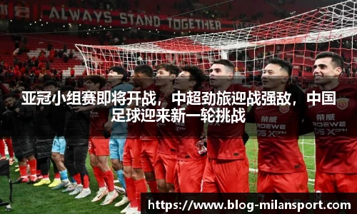 亚冠小组赛即将开战，中超劲旅迎战强敌，中国足球迎来新一轮挑战